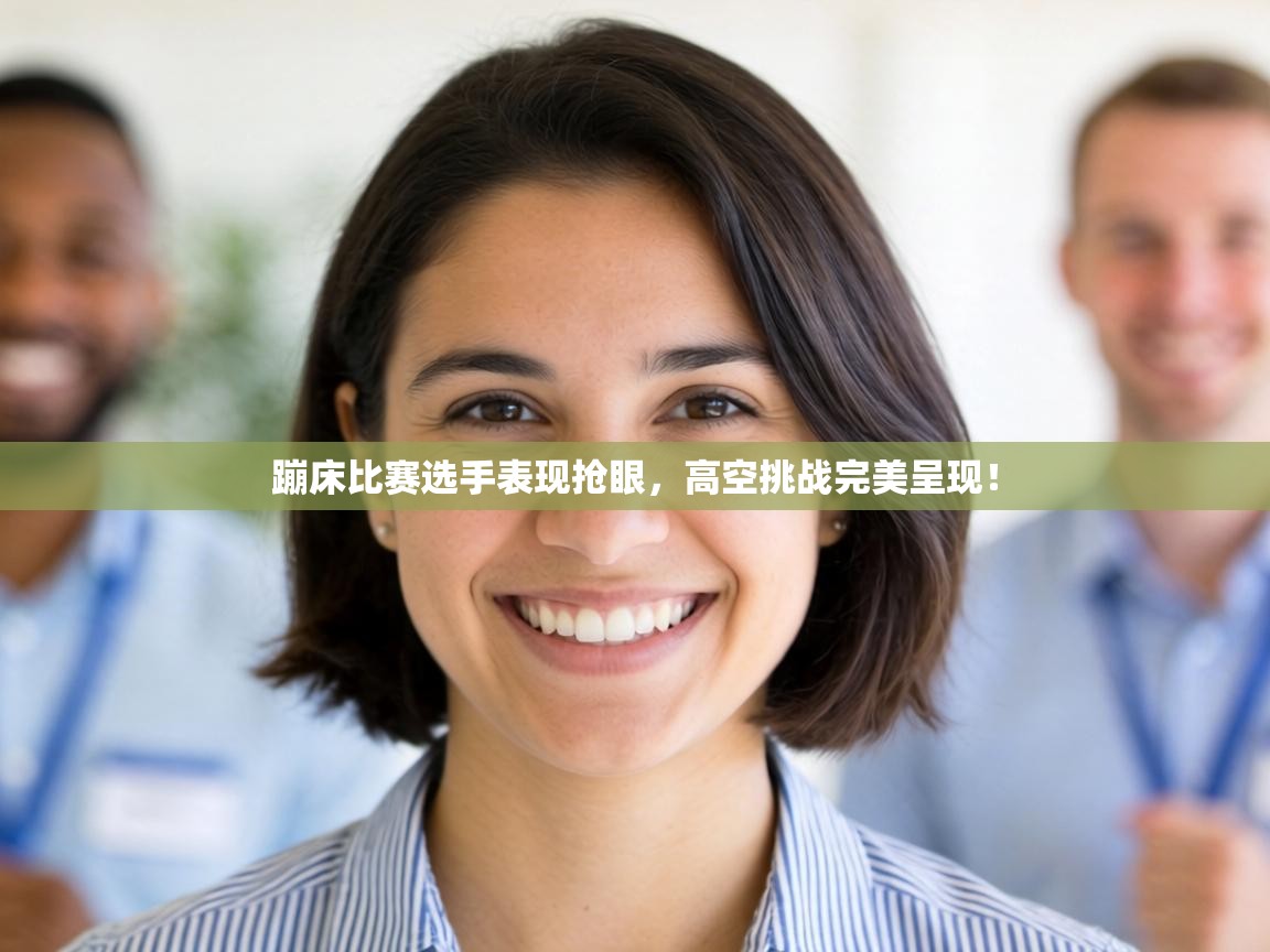 蹦床比赛选手表现抢眼，高空挑战完美呈现！